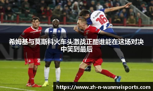 希姆基与莫斯科火车头激战正酣谁能在这场对决中笑到最后