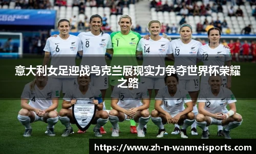 意大利女足迎战乌克兰展现实力争夺世界杯荣耀之路